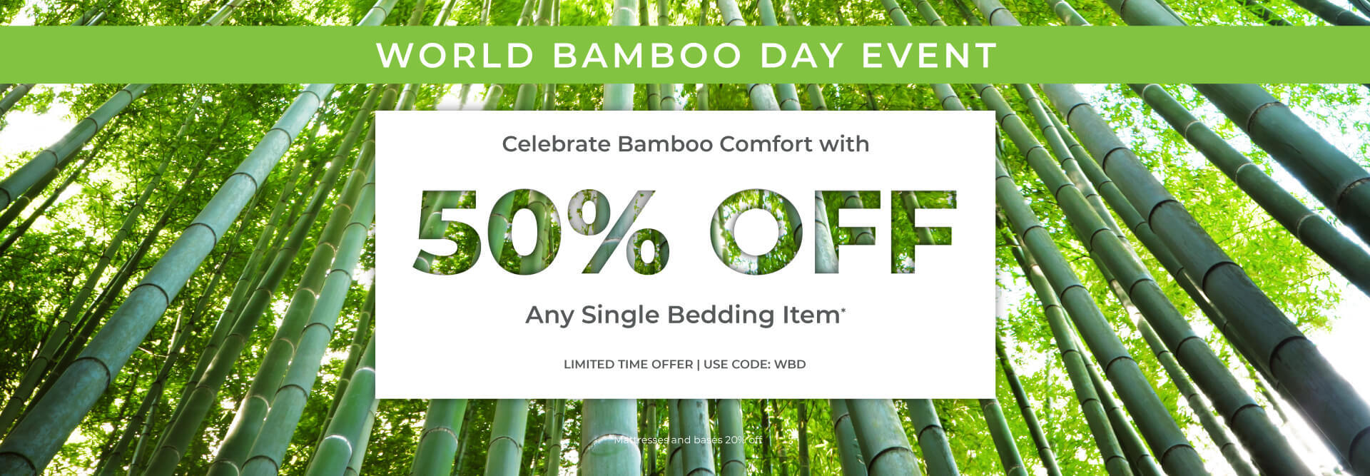 World bamboo day event. Celebrate bamboo comfort with 50% off any single item. Limited time offer. use code: WBD. Mattresses and bases 20% off.